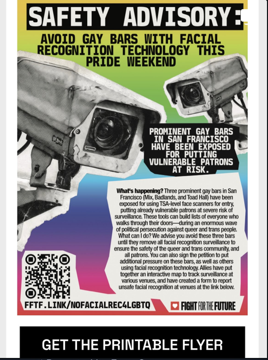 Three prominent gay bars in San Francisco (Mix, Badlands, and Toad Hall) have been exposed for using TSA-level face scanners for entry, putting already vulnerable patrons at severe risk of surveillance.  San Francisco’s Pride festivities are set to take place this weekend, June 27th- June 28th, and many will be hitting iconic venues in the Castro to celebrate.  We advise San Franciscans avoid such bars until they remove the facial recognition technology to ensure safety for the queer and trans community, free from harmful surveillance.  Allies from @aiactionnow have put together an interactive map and reporting tool to help track surveillance technology at area venues (linked in advisory in bio). 👉🏽https://club-1984.com/  Community members will be distributing the printable flyers below ahead of Pride activities this weekend (also linked in advisory in bio).  Stay safe #sanfrancisco , and #happypride !
