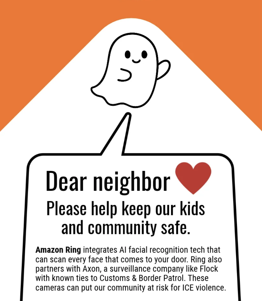 It's #Halloween season! In just a few days time we're going to see our neighborhoods flooded with ghosts, ghouls and goblins looking for treats-- so let's not serve them a trick! Not too long ago Amazon Ring announced a partnership with #Flock making every doorbell and porch another tool of mass surveillance. Amazon canceled the partnership after enormous backlash against Ring’s viral Super Bowl ad promoting their Search Party feature. But Amazon maintains its partnership with Axon Enterprise- a company with known ties to Customs & Border Patrol. Our Halloween doorhangers are an easy and gentle conversation starter on surveillance for your neighbors who are Ring users. Link in bio for print + distribution! #surveillance #hauntedhouse #amazonring #immigration